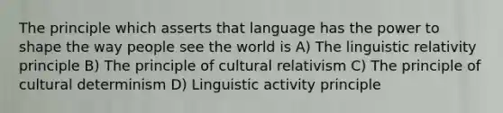 The principle which asserts that language has the power to shape the way people see the world is A) The linguistic relativity principle B) The principle of cultural relativism C) The principle of cultural determinism D) Linguistic activity principle