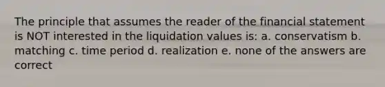 The principle that assumes the reader of the financial statement is NOT interested in the liquidation values is: a. conservatism b. matching c. time period d. realization e. none of the answers are correct