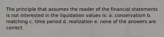 The principle that assumes the reader of the financial statements is not interested in the liquidation values is: a. conservatism b. matching c. time period d. realization e. none of the answers are correct