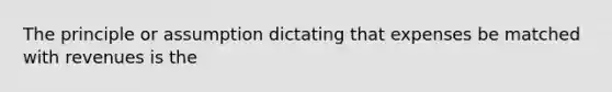 The principle or assumption dictating that expenses be matched with revenues is the
