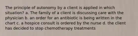 The principle of autonomy by a client is applied in which situation? a. The family of a client is discussing care with the physician b. an order for an antibiotic is being written in the chart c. a hospice consult is ordered by the nurse d. the client has decided to stop chemotherapy treatments