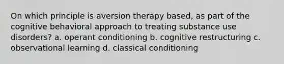 On which principle is aversion therapy based, as part of the cognitive behavioral approach to treating substance use disorders? a. operant conditioning b. cognitive restructuring c. observational learning d. classical conditioning