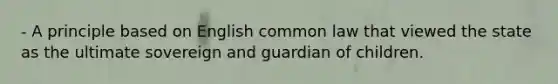 - A principle based on English common law that viewed the state as the ultimate sovereign and guardian of children.