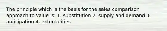 The principle which is the basis for the sales comparison approach to value is: 1. substitution 2. supply and demand 3. anticipation 4. externalities