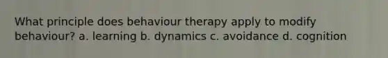 What principle does behaviour therapy apply to modify behaviour? a. learning b. dynamics c. avoidance d. cognition