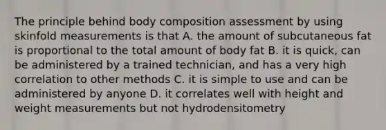 The principle behind body composition assessment by using skinfold measurements is that A. the amount of subcutaneous fat is proportional to the total amount of body fat B. it is quick, can be administered by a trained technician, and has a very high correlation to other methods C. it is simple to use and can be administered by anyone D. it correlates well with height and weight measurements but not hydrodensitometry