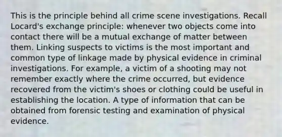 This is the principle behind all crime scene investigations. Recall Locard's exchange principle: whenever two objects come into contact there will be a mutual exchange of matter between them. Linking suspects to victims is the most important and common type of linkage made by physical evidence in criminal investigations. For example, a victim of a shooting may not remember exactly where the crime occurred, but evidence recovered from the victim's shoes or clothing could be useful in establishing the location. A type of information that can be obtained from forensic testing and examination of physical evidence.