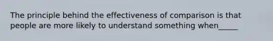 The principle behind the effectiveness of comparison is that people are more likely to understand something when_____