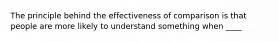 The principle behind the effectiveness of comparison is that people are more likely to understand something when ____