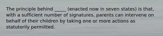 The principle behind _____ (enacted now in seven states) is that, with a sufficient number of signatures, parents can intervene on behalf of their children by taking one or more actions as statutorily permitted.