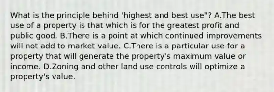 What is the principle behind 'highest and best use"? A.The best use of a property is that which is for the greatest profit and public good. B.There is a point at which continued improvements will not add to market value. C.There is a particular use for a property that will generate the property's maximum value or income. D.Zoning and other land use controls will optimize a property's value.