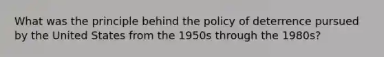 What was the principle behind the policy of deterrence pursued by the United States from the 1950s through the 1980s?