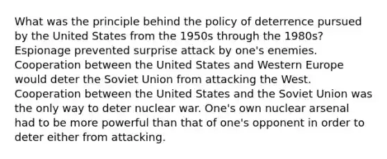 What was the principle behind the policy of deterrence pursued by the United States from the 1950s through the 1980s? Espionage prevented surprise attack by one's enemies. Cooperation between the United States and Western Europe would deter the Soviet Union from attacking the West. Cooperation between the United States and the Soviet Union was the only way to deter nuclear war. One's own nuclear arsenal had to be more powerful than that of one's opponent in order to deter either from attacking.