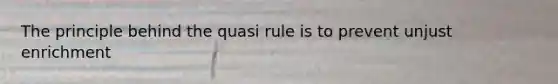 The principle behind the quasi rule is to prevent unjust enrichment