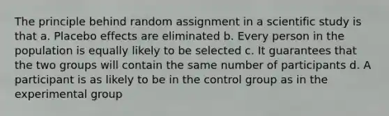 The principle behind random assignment in a scientific study is that a. Placebo effects are eliminated b. Every person in the population is equally likely to be selected c. It guarantees that the two groups will contain the same number of participants d. A participant is as likely to be in the control group as in the experimental group