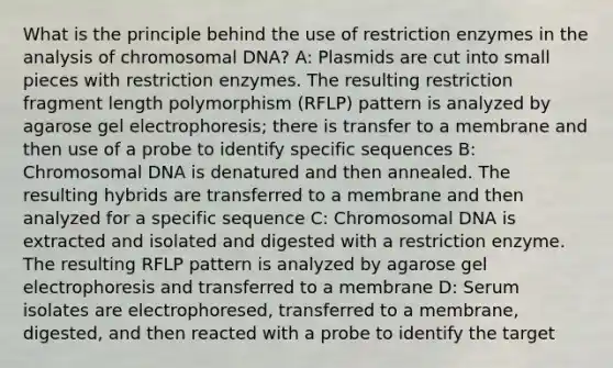 What is the principle behind the use of restriction enzymes in the analysis of chromosomal DNA? A: Plasmids are cut into small pieces with restriction enzymes. The resulting restriction fragment length polymorphism (RFLP) pattern is analyzed by agarose gel electrophoresis; there is transfer to a membrane and then use of a probe to identify specific sequences B: Chromosomal DNA is denatured and then annealed. The resulting hybrids are transferred to a membrane and then analyzed for a specific sequence C: Chromosomal DNA is extracted and isolated and digested with a restriction enzyme. The resulting RFLP pattern is analyzed by agarose gel electrophoresis and transferred to a membrane D: Serum isolates are electrophoresed, transferred to a membrane, digested, and then reacted with a probe to identify the target