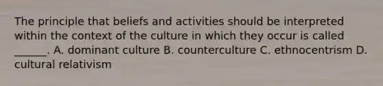 The principle that beliefs and activities should be interpreted within the context of the culture in which they occur is called ______. A. dominant culture B. counterculture C. ethnocentrism D. cultural relativism