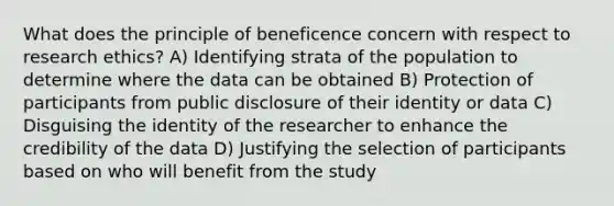 What does the principle of beneficence concern with respect to research ethics? A) Identifying strata of the population to determine where the data can be obtained B) Protection of participants from public disclosure of their identity or data C) Disguising the identity of the researcher to enhance the credibility of the data D) Justifying the selection of participants based on who will benefit from the study