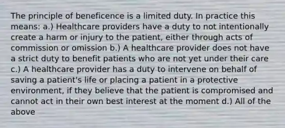 The principle of beneficence is a limited duty. In practice this means: a.) <a href='https://www.questionai.com/knowledge/kEuvpEBzlM-healthcare-provider' class='anchor-knowledge'>healthcare provider</a>s have a duty to not intentionally create a harm or injury to the patient, either through acts of commission or omission b.) A healthcare provider does not have a strict duty to benefit patients who are not yet under their care c.) A healthcare provider has a duty to intervene on behalf of saving a patient's life or placing a patient in a protective environment, if they believe that the patient is compromised and cannot act in their own best interest at the moment d.) All of the above