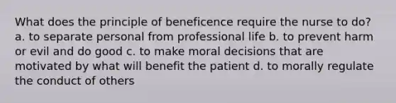 What does the principle of beneficence require the nurse to do? a. to separate personal from professional life b. to prevent harm or evil and do good c. to make moral decisions that are motivated by what will benefit the patient d. to morally regulate the conduct of others