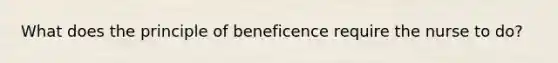 What does the principle of beneficence require the nurse to do?