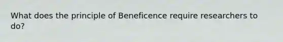 What does the principle of Beneficence require researchers to do?