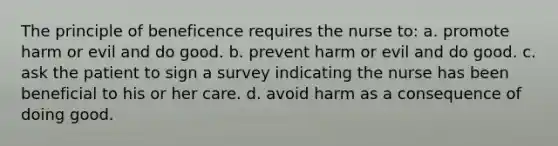 The principle of beneficence requires the nurse to: a. promote harm or evil and do good. b. prevent harm or evil and do good. c. ask the patient to sign a survey indicating the nurse has been beneficial to his or her care. d. avoid harm as a consequence of doing good.