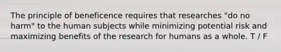 The principle of beneficence requires that researches "do no harm" to the human subjects while minimizing potential risk and maximizing benefits of the research for humans as a whole. T / F