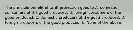 The principle benefit of tariff protection goes to A. domestic consumers of the good produced. B. foreign consumers of the good produced. C. domestic producers of the good produced. D. foreign producers of the good produced. E. None of the above.