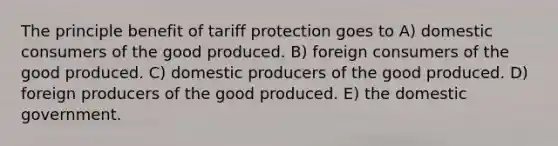 The principle benefit of tariff protection goes to A) domestic consumers of the good produced. B) foreign consumers of the good produced. C) domestic producers of the good produced. D) foreign producers of the good produced. E) the domestic government.