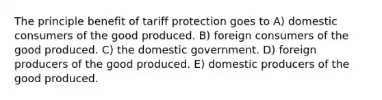 The principle benefit of tariff protection goes to A) domestic consumers of the good produced. B) foreign consumers of the good produced. C) the domestic government. D) foreign producers of the good produced. E) domestic producers of the good produced.