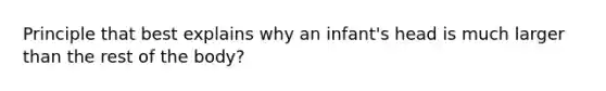 Principle that best explains why an infant's head is much larger than the rest of the body?