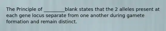 The Principle of _________blank states that the 2 alleles present at each gene locus separate from one another during gamete formation and remain distinct.