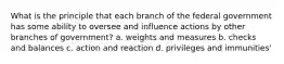 What is the principle that each branch of the federal government has some ability to oversee and influence actions by other branches of government? a. weights and measures b. checks and balances c. action and reaction d. privileges and immunities'