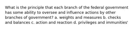 What is the principle that each branch of the federal government has some ability to oversee and influence actions by other branches of government? a. weights and measures b. checks and balances c. action and reaction d. privileges and immunities'