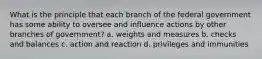 What is the principle that each branch of the federal government has some ability to oversee and influence actions by other branches of government? a. weights and measures b. checks and balances c. action and reaction d. privileges and immunities