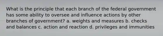 What is the principle that each branch of the federal government has some ability to oversee and influence actions by other branches of government? a. weights and measures b. checks and balances c. action and reaction d. privileges and immunities