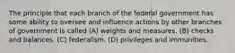 The principle that each branch of the federal government has some ability to oversee and influence actions by other branches of government is called (A) weights and measures. (B) checks and balances. (C) federalism. (D) privileges and immunities.