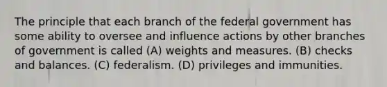 The principle that each branch of the federal government has some ability to oversee and influence actions by other branches of government is called (A) weights and measures. (B) checks and balances. (C) federalism. (D) privileges and immunities.