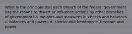 What is the principle that each branch of the federal government has the means to thwart or influence actions by other branches of government? a. weights and measures b. checks and balances c. balances and powers d. checks and freedoms e. freedom and power