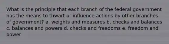 What is the principle that each branch of the federal government has the means to thwart or influence actions by other branches of government? a. weights and measures b. checks and balances c. balances and powers d. checks and freedoms e. freedom and power