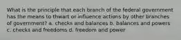 What is the principle that each branch of the federal government has the means to thwart or influence actions by other branches of government? a. checks and balances b. balances and powers c. checks and freedoms d. freedom and power