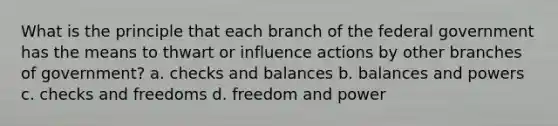 What is the principle that each branch of the federal government has the means to thwart or influence actions by other branches of government? a. checks and balances b. balances and powers c. checks and freedoms d. freedom and power