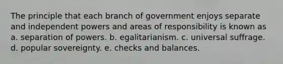 The principle that each branch of government enjoys separate and independent powers and areas of responsibility is known as​ a. ​separation of powers. ​b. egalitarianism. c. universal suffrage. ​d. popular sovereignty. ​e. checks and balances.