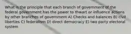 What is the principle that each branch of government of the federal government has the power to thwart or influence actions by other branches of government A) Checks and balances B) civil liberties C) federalism D) direct democracy E) two party electoral system