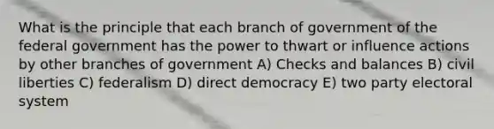 What is the principle that each branch of government of the federal government has the power to thwart or influence actions by other branches of government A) Checks and balances B) civil liberties C) federalism D) direct democracy E) two party electoral system