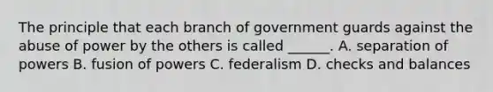 The principle that each branch of government guards against the abuse of power by the others is called ______. A. separation of powers B. fusion of powers C. federalism D. checks and balances