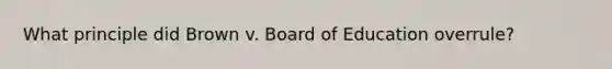 What principle did Brown v. Board of Education overrule?