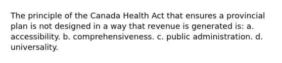 The principle of the Canada Health Act that ensures a provincial plan is not designed in a way that revenue is generated is: a. accessibility. b. comprehensiveness. c. public administration. d. universality.