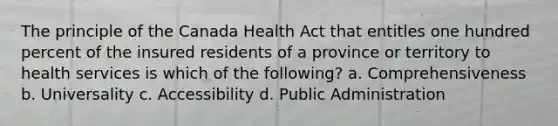 The principle of the Canada Health Act that entitles one hundred percent of the insured residents of a province or territory to health services is which of the following? a. Comprehensiveness b. Universality c. Accessibility d. Public Administration